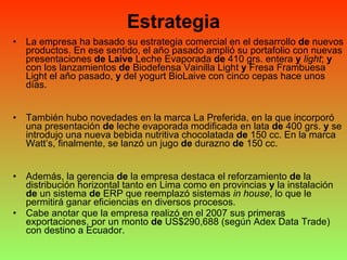 Estrategia La empresa ha basado su estrategia comercial en el desarrollo  de  nuevos productos. En ese sentido, el año pasado amplió su portafolio con nuevas presentaciones  de   Laive  Leche Evaporada  de  410 grs. entera  y   light ;  y  con los lanzamientos  de  Biodefensa Vainilla Light  y  Fresa Frambuesa Light el año pasado,  y  del yogurt BioLaive con cinco cepas hace unos días. También hubo novedades en la marca La Preferida, en la que incorporó una presentación  de  leche evaporada modificada en lata  de  400 grs.  y  se introdujo una nueva bebida nutritiva chocolatada  de  150 cc. En la marca Watt’s, finalmente, se lanzó un jugo  de  durazno  de  150 cc. Además, la gerencia  de  la empresa destaca el reforzamiento  de  la distribución horizontal tanto en Lima como en provincias  y  la instalación  de  un sistema  de  ERP que reemplazó sistemas  in house , lo que le permitirá ganar eficiencias en diversos procesos. Cabe anotar que la empresa realizó en el 2007 sus primeras exportaciones, por un monto  de  US$290,688 (según Adex Data Trade) con destino a Ecuador. 