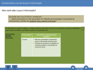 Conhecendo a Lei de Acesso à Informação
Tela 3/16
Mas você sabe o que é informação?
De acordo com a Lei 12.527/11, consiste em:
“... dados processados ou não, que podem ser utilizados para produção e transmissão de
conhecimento, contidos em qualquer meio, suporte ou formato.”
Com esta definição, podemos perceber que o que é
assegurado é a informação e não somente os
documentos formalmente identificados, como
memorandos, ofícios ou atas.
Assim, é possível solicitar quaisquer informações
que sejam consideradas úteis para a produção do
conhecimento, como aquelas contidas em planilhas,
gráficos, áudios, vídeos, etc., desde que não sejam
classificados como sigilosos.
A informação em poder dos órgãos e entidades públicas, observado o seu teor e em razão de sua imprescindibilidade à
segurança da sociedade ou do Estado, poderá ser classificada como:
Ultrassecretas
Secretas
Reservadas
Prazo máximo Autoridades competentes para
classificar
15 anos • Mesmas autoridades competentes
para as informações ultrassecretas.
• Titulares de autarquias, fundações ou
empresas públicas e sociedades de
economia mista.
X
 