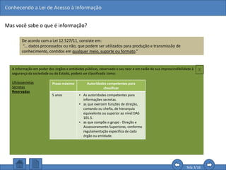Conhecendo a Lei de Acesso à Informação
Tela 3/16
Mas você sabe o que é informação?
De acordo com a Lei 12.527/11, consiste em:
“... dados processados ou não, que podem ser utilizados para produção e transmissão de
conhecimento, contidos em qualquer meio, suporte ou formato.”
Com esta definição, podemos perceber que o que é
assegurado é a informação e não somente os
documentos formalmente identificados, como
memorandos, ofícios ou atas.
Assim, é possível solicitar quaisquer informações
que sejam consideradas úteis para a produção do
conhecimento, como aquelas contidas em planilhas,
gráficos, áudios, vídeos, etc., desde que não sejam
classificados como sigilosos.
A informação em poder dos órgãos e entidades públicas, observado o seu teor e em razão de sua imprescindibilidade à
segurança da sociedade ou do Estado, poderá ser classificada como:
Ultrassecretas
Secretas
Reservadas
Prazo máximo Autoridades competentes para
classificar
5 anos • As autoridades competentes para
informações secretas.
• as que exercem funções de direção,
comando ou chefia, de hierarquia
equivalente ou superior ao nível DAS
101.5.
• as que compõe o grupo - Direção e
Assessoramento Superiores, conforme
regulamentação específica de cada
órgão ou entidade.
X
 