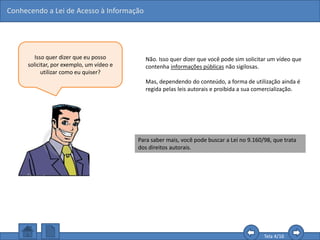 Conhecendo a Lei de Acesso à Informação
Tela 4/16
Isso quer dizer que eu posso
solicitar, por exemplo, um vídeo e
utilizar como eu quiser?
Não. Isso quer dizer que você pode sim solicitar um vídeo que
contenha informações públicas não sigilosas.
Mas, dependendo do conteúdo, a forma de utilização ainda é
regida pelas leis autorais e proibida a sua comercialização.
Para saber mais, você pode buscar a Lei no 9.160/98, que trata
dos direitos autorais.
 