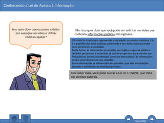 Conhecendo a Lei de Acesso à Informação
Tela 4/16
Isso quer dizer que eu posso solicitar
por exemplo um vídeo e utilizar
como eu quiser?
Não. Isso quer dizer que você pode sim solicitar um vídeo que
contenha informações públicas não sigilosas.
Mas, dependendo do conteúdo, a forma de utilização ainda é
regida pelas leis autorais e proibida a sua comercialização.
Para saber mais, você pode buscar a Lei no 9.160/98, que trata
dos direitos autorais.
O Estado foi criado para representar a sociedade, os anseios coletivos. Ele
é o guardião dos bens públicos, porém não é seu dono, visto que esses
bens pertencem à sociedade.
Desta forma, as informações produzidas por órgãos e agentes públicos
também pertencem à sociedade, já que foram geradas para atender aos
fins públicos. Sendo consideradas como um bem público, as informações
devem estar disponíveis aos cidadãos.
Essas informações se diferenciam das privadas, que vêm das relações
pessoais e comerciais de empresas privadas.
 