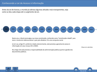 Conhecendo a Lei de Acesso à Informação
Tela 6/16
Antes da Lei de Acesso, o mundo já cobrava algumas atitudes mais transparentes, veja
como se deu cada etapa até o surgimento da Lei.
1988 1991 1997 1998 1999 2000 2002 2004 2005 2007 2008 2009 2011
Clique em cada data.
Neste ano, o Brasil promulgou sua nova constituição, conhecida como “constituição cidadã”, pois
teve o intuito de redemocratizar o país pós-ditadura. Foi uma conquista social.
Já em seu artigo 5º, conforme citado anteriormente, está prevista a garantia do acesso à
informação em seus incisos XIV e XXXIII.
No artigo 216 está prevista a responsabilidade da administração pública quanto à gestão dos
documentos públicos.
 