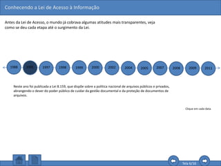 Conhecendo a Lei de Acesso à Informação
Tela 6/16
Antes da Lei de Acesso, o mundo já cobrava algumas atitudes mais transparentes, veja
como se deu cada etapa até o surgimento da Lei.
1988 1991 1997 1998 1999 2000 2002 2004 2005 2007 2008 2009 2011
Clique em cada data.
Neste ano foi publicada a Lei 8.159, que dispõe sobre a política nacional de arquivos públicos e privados,
abrangendo o dever do poder público de cuidar da gestão documental e da proteção de documentos de
arquivos.
 