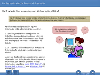 Conhecendo a Lei de Acesso à Informação
Tela 2/16
Você saberia dizer o que é acesso à informação pública?
É o direito que toda pessoa tem de solicitar informações que foram produzidas ou guardadas por
órgãos ou entidades públicas. Cabe ao Estado assegurar esse direito.
Quantas vezes você precisou de alguma
informação e não sabia nem onde encontrar?
A Constituição Federal de 1988 garante aos
indivíduos o acesso às informações de interesse
coletivo ou geral e de interesse particular, desde
que não implique em riscos à sociedade ou ao
Estado.
A Lei 12.527/11, conhecida como Lei de Acesso à
Informação, foi criada para regulamentar esse
direito.
Assim, ela dispõe sobre os procedimentos a serem
observados pela União, Estados, Distrito Federal e
Municípios, com o fim de garantir o acesso a
informações previsto no inciso XXXIII do art. 5o, no
inciso II do § 3º do art. 37 e no § 2º do art. 216 da
Constituição.
Não consigo achar nada nesse
site. Como saberei onde ir? ?
?
 