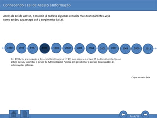 Conhecendo a Lei de Acesso à Informação
Tela 6/16
Antes da Lei de Acesso, o mundo já cobrava algumas atitudes mais transparentes, veja
como se deu cada etapa até o surgimento da Lei.
1988 1991 1997 1998 1999 2000 2002 2004 2005 2007 2008 2009 2011
Clique em cada data.
Em 1998, foi promulgada a Emenda Constitucional no 19, que alterou o artigo 37 da Constituição. Nesse
artigo passou a constar o dever da Administração Pública em possibilitar o acesso dos cidadãos às
informações públicas.
 