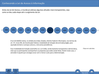 Conhecendo a Lei de Acesso à Informação
Tela 6/16
Antes da Lei de Acesso, o mundo já cobrava algumas atitudes mais transparentes, veja
como se deu cada etapa até o surgimento da Lei.
1988 1991 1997 1998 1999 2000 2002 2004 2005 2007 2008 2009 2011
Clique em cada data.
A Lei 10.520/02 institui, no âmbito da União, Estados, Distrito Federal e Municípios, nos termos do
art. 37, inciso XXI, da Constituição Federal, modalidade de licitação denominada pregão, para
aquisição de bens e serviços comuns, e dá outras providências.
Essa modalidade de licitação assemelha-se a um leilão, sendo bastante transparente e democrática,
visto que os participantes acompanham as propostas que estão sendo feitas. Porém neste caso, o
vencedor é aquele que consegue arcar com o menor custo para a Administração.
 