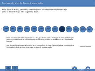 Conhecendo a Lei de Acesso à Informação
Tela 6/16
Antes da Lei de Acesso, o mundo já cobrava algumas atitudes mais transparentes, veja
como se deu cada etapa até o surgimento da Lei.
1988 1991 1997 1998 1999 2000 2002 2004 2005 2007 2008 2009 2011
Clique em cada data.
Neste ano entrou em vigência o decreto no 5.482, que dispõe sobre a divulgação de dados e informações
pelos órgãos e entidades da administração pública federal, por meio da Rede Mundial de Computadores -
Internet.
Esse decreto formalizou a criação do Portal da Transparência do Poder Executivo Federal, consolidando a
Controladoria Geral da União como órgão competente para sua gestão.
 