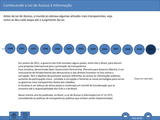Conhecendo a Lei de Acesso à Informação
Tela 6/16
Antes da Lei de Acesso, o mundo já cobrava algumas atitudes mais transparentes, veja
como se deu cada etapa até o surgimento da Lei.
1988 1991 1997 1998 1999 2000 2002 2004 2005 2007 2008 2009 2011
Clique em cada data.
Em janeiro de 2011, o governo dos EUA convidou alguns países, entre eles o Brasil, para discutir
uma proposta internacional para a promoção da transparência.
Essa iniciativa, denominada Open Government Partnership (Parceria para Governo Aberto), é um
instrumento de fortalecimento das democracias e dos direitos humanos na luta contra a
corrupção. Tem o objetivo de promover avanços referentes ao acesso às informações públicas,
aumento da participação cívica , combate à corrupção e fomento às novas tecnologias para tornar
os governos mais transparentes diante dos cidadãos.
A iniciativa é um esforço de vários países e contempla um Comitê de Coordenação que se
encontra sob a responsabilidade dos EUA e o do Brasil.
Nesse mesmo ano foi publicada, no Brasil, a Lei de Acesso à Informação (Lei no 12.527),
consolidando as políticas de transparências públicas que vinham sendo implementadas.
 