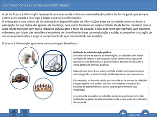 Conhecendo a Lei de Acesso à Informação
Tela 7/16
Melhoria da administração pública
Em uma cultura de acesso às informações, os cidadãos têm maior
condição de exercer a participação social, orientando os gestores
quanto às suas demandas, o que favorece a tomada de decisões e
a boa gestão de políticas públicas.
Sabendo que haverá um maior controle social e acompanhamento
ativo da gestão, a administração pública tenderá a ser mais efetiva.
Por exemplo, na área de saúde, por meio da lei de acesso os cidadãos
e organizações civis podem solicitar informações a respeito dos
horários de atendimento e, assim, cobrar que o mesmo seja
respeitado.
Já na área da educação, os cidadãos poderão questionar como são
realizados os gastos de determinada escola e para onde foi o dinheiro
da merenda.
A Lei de Acesso à Informação representa uma ruptura de cultura na administração pública de forma geral, que sempre
esteve acostumada a restringir e negar o acesso às informações.
O avanço para uma cultura de disseminação e disponibilização de informações exige da sociedade como um todo, a
percepção de que todos são agentes de mudança, pois juntos formamos o próprio Estado. Desta forma, também cabe a
cada um de nós fazer com que a máquina pública atue a favor do cidadão, e isso quer dizer, por exemplo, que podemos
e devemos participar das reuniões e encontros de conselhos de áreas como educação e saúde, acompanhar a atuação de
nossos representantes e exigir o cumprimento do que foi prometido nas eleições.
O acesso à informação apresenta como principais benefícios:
 