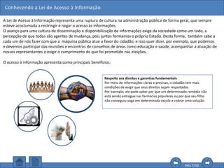 Conhecendo a Lei de Acesso à Informação
Tela 7/16
Respeito aos direitos e garantias fundamentais
Por meio de informações claras e precisas, o cidadão tem mais
condições de exigir que seus direitos sejam respeitados.
Por exemplo, ele pode saber por que um determinado remédio não
está sendo entregue nas farmácias populares ou por que seu filho
não conseguiu vaga em determinada escola e cobrar uma solução.
A Lei de Acesso à Informação representa uma ruptura de cultura na administração pública de forma geral, que sempre
esteve acostumada a restringir e negar o acesso às informações.
O avanço para uma cultura de disseminação e disponibilização de informações exige da sociedade como um todo, a
percepção de que todos são agentes de mudança, pois juntos formamos o próprio Estado. Desta forma, também cabe a
cada um de nós fazer com que a máquina pública atue a favor do cidadão, e isso quer dizer, por exemplo, que podemos
e devemos participar das reuniões e encontros de conselhos de áreas como educação e saúde, acompanhar a atuação de
nossos representantes e exigir o cumprimento do que foi prometido nas eleições.
O acesso à informação apresenta como principais benefícios:
 