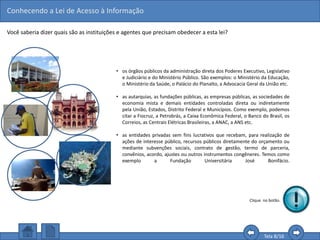 Conhecendo a Lei de Acesso à Informação
Tela 8/16
• os órgãos públicos da administração direta dos Poderes Executivo, Legislativo
e Judiciário e do Ministério Público. São exemplos: o Ministério da Educação,
o Ministério da Saúde, o Palácio do Planalto, a Advocacia Geral da União etc.
• as autarquias, as fundações públicas, as empresas públicas, as sociedades de
economia mista e demais entidades controladas direta ou indiretamente
pela União, Estados, Distrito Federal e Municípios. Como exemplo, podemos
citar a Fiocruz, a Petrobrás, a Caixa Econômica Federal, o Banco do Brasil, os
Correios, as Centrais Elétricas Brasileiras, a ANAC, a ANS etc.
• as entidades privadas sem fins lucrativos que recebam, para realização de
ações de interesse público, recursos públicos diretamente do orçamento ou
mediante subvenções sociais, contrato de gestão, termo de parceria,
convênios, acordo, ajustes ou outros instrumentos congêneres. Temos como
exemplo a Fundação Universitária José Bonifácio.
Você saberia dizer quais são as instituições e agentes que precisam obedecer a esta lei?
Clique no botão.
 