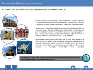 Conhecendo a Lei de Acesso à Informação
Tela 8/16
• os órgãos públicos da administração direta dos Poderes Executivo, Legislativo
e Judiciário e do Ministério Público. São exemplos: o Ministério da Educação,
o Ministério da Saúde, o Palácio do Planalto, a Advocacia Geral da União etc.
• as autarquias, as fundações públicas, as empresas públicas, as sociedades de
economia mista e demais entidades controladas direta ou indiretamente
pela União, Estados, Distrito Federal e Municípios. Como exemplo, podemos
citar a Fiocruz, a Petrobrás, a Caixa Econômica Federal, o Banco do Brasil, os
Correios, as Centrais Elétricas Brasileiras, a ANAC, a ANS etc.
• as entidades privadas sem fins lucrativos que recebam, para realização de
ações de interesse público, recursos públicos diretamente do orçamento ou
mediante subvenções sociais, contrato de gestão, termo de parceria,
convênios, acordo, ajustes ou outros instrumentos congêneres. Temos como
exemplo a Fundação Universitária José Bonifácio.
Você saberia dizer quais são as instituições e agentes que precisam obedecer a esta lei?
Caso o agente se negue a dar acesso às informações solicitadas sem a devida justificativa, ele
ficará sujeito às medidas disciplinares previstas em lei.
 