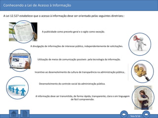 Conhecendo a Lei de Acesso à Informação
Tela 9/16
A Lei 12.527 estabelece que o acesso à informação deve ser orientado pelas seguintes diretrizes::
Incentivo ao desenvolvimento da cultura de transparência na administração pública;.
A publicidade como preceito geral e o sigilo como exceção.
A divulgação de informações de interesse público, independentemente de solicitações.
Utilização de meios de comunicação possíveis pela tecnologia da informação.
Desenvolvimento do controle social da administração pública.
A informação deve ser transmitida, de forma rápida, transparente, clara e em linguagem
de fácil compreensão.
 