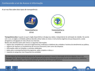 Conhecendo a Lei de Acesso à Informação
Tela 10/16
A Lei nos fala sobre dois tipos de transparência:
TRANSPARÊNCIA
ATIVA
TRANSPARÊNCIA
PASSIVA
Transparência ativa é aquela na qual o órgão disponibiliza e divulga seus dados, independente de solicitação do cidadão. De acordo
com a Lei, os órgãos e entidades públicas deverão utilizar todos os meios e instrumentos legítimos de que dispuserem, sendo
obrigatória a divulgação em sites oficiais (na internet).
Nestes sites deverão existir pelo menos as seguintes informações:
• registro das competências e estrutura organizacional, endereços e telefones das unidades e horários de atendimento ao público;
• registros de repasses ou transferências de recursos financeiros, bem como das despesas.
• informações sobre as licitações e contratos celebrados;
• dados para o acompanhamento de programas, ações, projetos e obras; e
• respostas às perguntas mais frequentes da sociedade.
Os sites devem ter ferramenta de pesquisa de conteúdo que permita o acesso à informação de forma objetiva, clara e em
linguagem fácil; devem indicar local e instruções que permitam ao interessado comunicar-se, por via eletrônica ou telefônica,
com o órgão ou entidade; e seu conteúdo deve ser acessível às pessoas com deficiência.
 