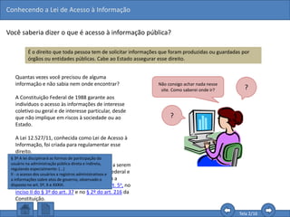 Conhecendo a Lei de Acesso à Informação
Tela 2/16
Você saberia dizer o que é acesso à informação pública?
É o direito que toda pessoa tem de solicitar informações que foram produzidas ou guardadas por
órgãos ou entidades públicas. Cabe ao Estado assegurar esse direito.
Quantas vezes você precisou de alguma
informação e não sabia nem onde encontrar?
A Constituição Federal de 1988 garante aos
indivíduos o acesso às informações de interesse
coletivo ou geral e de interesse particular, desde
que não implique em riscos à sociedade ou ao
Estado.
A Lei 12.527/11, conhecida como Lei de Acesso à
Informação, foi criada para regulamentar esse
direito.
Assim, ela dispõe sobre os procedimentos a serem
observados pela União, Estados, Distrito Federal e
Municípios, com o fim de garantir o acesso a
informações previsto no inciso XXXIII do art. 5o, no
inciso II do § 3º do art. 37 e no § 2º do art. 216 da
Constituição.
Não consigo achar nada nesse
site. Como saberei onde ir? ?
?
§ 3º A lei disciplinará as formas de participação do
usuário na administração pública direta e indireta,
regulando especialmente: (...)
II - o acesso dos usuários a registros administrativos e
a informações sobre atos de governo, observado o
disposto no art. 5º, X e XXXIII.
 