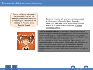Conhecendo a Lei de Acesso à Informação
Tela 11/16
E como eu faço na prática para
pedir uma informação? Por
exemplo, quero saber como faço
para conseguir uma consulta no
Instituto de Pesquisa Clínica
Evandro Chagas.
Conforme vimos na tela anterior, o primeiro passo é
verificar se esta informação já está disponível.
Neste caso, você pode entrar no site deste Instituto
e verificar as informações ou consultar a carta de
serviços ao cidadão.
Caso as informações não estejam descritas no site,
mas sejam informações rotineiras, fáceis de serem
conseguidas ou pequenas dúvidas, você pode
entrar em contato com o “Fale Conosco” do site,
que deverá lhe atender o mais rápido possível.
A carta de serviços ao cidadão é um documento proposto pelo Programa
Nacional de Gestão Pública e Desburocratização (GesPública) do Ministério do
Planejamento, Orçamento e Gestão (MPOG) e que expressa os principais
compromissos do órgão ou entidade no atendimento de seus cidadãos e busca
facilitar o acesso aos seus diversos serviços e produtos.
Na Carta ao Cidadão da Fiocruz estão enumerados todos os serviços que a
Fundação oferece aos usuários-cidadãos, aos estudantes, aos profissionais de
saúde e a outras instituições, com horários de atendimento, requisitos,
telefones e endereços. Suas páginas descrevem, ainda, a atuação e as
atividades que ocorrem em cada unidade e escritório da Fiocruz, no Brasil e no
exterior.
 
