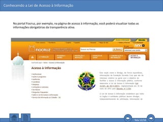 Conhecendo a Lei de Acesso à Informação
Tela 12/16
No portal Fiocruz, por exemplo, na página de acesso à informação, você poderá visualizar todas as
informações obrigatórias da transparência ativa.
 