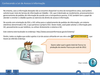 Conhecendo a Lei de Acesso à Informação
Tela 13/16
No entanto, caso a informação desejada não se encontre disponível na área da transparência ativa, você poderá
solicitá-la por meio do Serviço de Informação ao Cidadão – SIC, que é destinado ao recebimento, processamento e
gerenciamento de pedidos de informação de acordo com a transparência passiva. O SIC também tem o papel de
atender e orientar o cidadão quanto ao exercício do direito de acesso à informação.
De acordo com orientação da CGU, o SIC utiliza para o cadastramento de pedidos de informação, um sistema
eletrônico denominado e-SIC, e que pertence à própria CGU. Deste modo, você pode solicitar a informação pelo
SIC, pessoalmente ou por telefone, ou utilizar diretamente o sistema e-SIC.
Este sistema está localizado no endereço: http://www.acessoainformacao.gov.br/sistema/
Porém, todos os órgãos que estão sujeitos à Lei de acesso utilizarão em seu site a aba , que
levará ao referido endereço.
Quero saber qual o gasto total da Fiocruz na
produção do evento Fiocruz pra você de 2012.
Clique no botão.
 