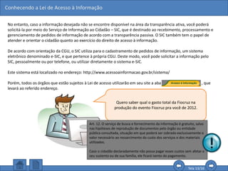 Conhecendo a Lei de Acesso à Informação
Tela 13/16
No entanto, caso a informação desejada não se encontre disponível na área da transparência ativa, você poderá
solicitá-la por meio do Serviço de Informação ao Cidadão – SIC, que é destinado ao recebimento, processamento e
gerenciamento de pedidos de informação de acordo com a transparência passiva. O SIC também tem o papel de
atender e orientar o cidadão quanto ao exercício do direito de acesso à informação.
De acordo com orientação da CGU, o SIC utiliza para o cadastramento de pedidos de informação, um sistema
eletrônico denominado e-SIC, e que pertence à própria CGU. Deste modo, você pode solicitar a informação pelo
SIC, pessoalmente ou por telefone, ou utilizar diretamente o sistema e-SIC.
Este sistema está localizado no endereço: http://www.acessoainformacao.gov.br/sistema/
Porém, todos os órgãos que estão sujeitos à Lei de acesso utilizarão em seu site a aba , que
levará ao referido endereço.
Quero saber qual o gasto total da Fiocruz na
produção do evento Fiocruz pra você de 2012.
Clique no botão.
Art. 12. O serviço de busca e fornecimento da informação é gratuito, salvo
nas hipóteses de reprodução de documentos pelo órgão ou entidade
pública consultada, situação em que poderá ser cobrado exclusivamente o
valor necessário ao ressarcimento do custo dos serviços e dos materiais
utilizados.
Caso o cidadão declaradamente não possa pagar esses custos sem afetar o
seu sustento ou de sua família, ele ficará isento do pagamento.
 