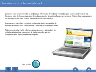 Conhecendo a Lei de Acesso à Informação
Tela 14/16
Conforme visto anteriormente, os pedidos de informação deverão ser realizados pelo sistema eletrônico e-SIC.
Conforme a Lei de Acesso, os órgãos deverão responder às solicitações em um prazo de 20 dias. Este prazo poderá
ser prorrogado por mais 10 dias, mediante justificativa expressa.
Procure ser o mais claro e objetivo na formulação do seu pedido, de
forma que lhe seja dada corretamente a informação que deseja obter.
Pedidos genéricos, muito extensos, desarrazoados e que exijam um
trabalho adicional de tratamento de dados que não seja de
competência do órgão poderão ser negados.
Clique no botão.
 