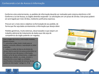 Conhecendo a Lei de Acesso à Informação
Tela 14/16
Conforme visto anteriormente, os pedidos de informação deverão ser realizados pelo sistema eletrônico e-SIC.
Conforme a Lei de Acesso, os órgãos deverão responder às solicitações em um prazo de 20 dias. Este prazo poderá
ser prorrogado por mais 10 dias, mediante justificativa expressa.
Procure ser o mais claro e objetivo na formulação do seu pedido, de
forma que lhe seja dada corretamente a informação que deseja obter.
Pedidos genéricos, muito extensos, desarrazoados e que exijam um
trabalho adicional de tratamento de dados que não seja de
competência do órgão poderão ser negados.
Caso o órgão não tenha a informação imediata,
deverá no prazo:
“I - comunicar a data, local e modo para se
realizar a consulta, efetuar a reprodução ou obter
a certidão;
II - indicar as razões de fato ou de direito da
recusa, total ou parcial, do acesso pretendido; ou
III - comunicar que não possui a informação,
indicar, se for do seu conhecimento, o órgão ou a
entidade que a detém, ou, ainda, remeter o
requerimento a esse órgão ou entidade,
cientificando o interessado da remessa de seu
pedido de informação.” (artigo 11, 1º §).
 