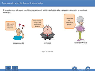 Conhecendo a Lei de Acesso à Informação
Tela 15/16
O procedimento adequado consiste em se conseguir a informação desejada, mas podem acontecer as seguintes
situações:
Não recebi
nenhuma
resposta.
Continuam
me
negando o
acesso.
RECLAMAÇÃO RECURSO
Clique em cada item.
Não entendi
porque me
negaram o
acesso!
RECURSO À CGU
 