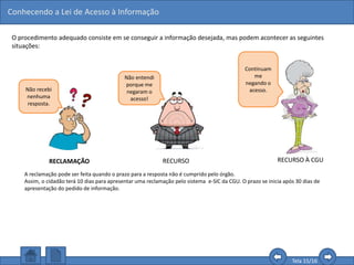 Conhecendo a Lei de Acesso à Informação
Tela 15/16
O procedimento adequado consiste em se conseguir a informação desejada, mas podem acontecer as seguintes
situações:
Não recebi
nenhuma
resposta.
RECLAMAÇÃO RECURSO
A reclamação pode ser feita quando o prazo para a resposta não é cumprido pelo órgão.
Assim, o cidadão terá 10 dias para apresentar uma reclamação pelo sistema e-SIC da CGU. O prazo se inicia após 30 dias de
apresentação do pedido de informação.
Não entendi
porque me
negaram o
acesso!
Continuam
me
negando o
acesso.
RECURSO À CGU
 