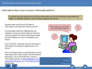 Conhecendo a Lei de Acesso à Informação
Tela 2/16
Você saberia dizer o que é acesso à informação pública?
É o direito que toda pessoa tem de solicitar informações que foram produzidas ou guardadas por
órgãos ou entidades públicas. Cabe ao Estado assegurar esse direito.
Quantas vezes você precisou de alguma
informação e não sabia nem onde encontrar?
A Constituição Federal de 1988 garante aos
indivíduos o acesso às informações de interesse
coletivo ou geral e de interesse particular, desde
que não implique em riscos à sociedade ou ao
Estado.
A Lei 12.527/11, conhecida como Lei de Acesso à
Informação, foi criada para regulamentar esse
direito.
Assim, ela dispõe sobre os procedimentos a serem
observados pela União, Estados, Distrito Federal e
Municípios, com o fim de garantir o acesso a
informações previsto no inciso XXXIII do art. 5o, no
inciso II do § 3º do art. 37 e no § 2º do art. 216 da
Constituição.
Não consigo achar nada nesse
site. Como saberei onde ir? ?
?
Art. 216 - § 2º - Cabem à administração pública, na
forma da lei, a gestão da documentação
governamental e as providências para franquear sua
consulta a quantos dela necessitem.
 