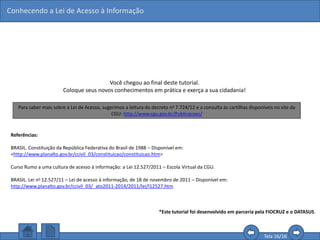 Conhecendo a Lei de Acesso à Informação
Tela 16/16
Você chegou ao final deste tutorial.
Coloque seus novos conhecimentos em prática e exerça a sua cidadania!
Referências:
BRASIL. Constituição da República Federativa do Brasil de 1988 – Disponível em:
<http://www.planalto.gov.br/ccivil_03/constituicao/constituicao.htm>
Curso Rumo a uma cultura de acesso à informação: a Lei 12.527/2011 – Escola Virtual da CGU.
BRASIL. Lei no 12.527/11 – Lei de acesso à informação, de 18 de novembro de 2011 – Disponível em:
http://www.planalto.gov.br/ccivil_03/_ato2011-2014/2011/lei/l12527.htm
*Este tutorial foi desenvolvido em parceria pela FIOCRUZ e o DATASUS.
Para saber mais sobre a Lei de Acesso, sugerimos a leitura do decreto no 7.724/12 e a consulta às cartilhas disponíveis no site da
CGU: http://www.cgu.gov.br/Publicacoes/
 