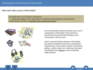 Conhecendo a Lei de Acesso à Informação
Tela 3/16
Mas você sabe o que é informação?
De acordo com a Lei 12.527/11, consiste em:
“... dados processados ou não, que podem ser utilizados para produção e transmissão de
conhecimento, contidos em qualquer meio, suporte ou formato.”
Com esta definição, podemos perceber que o que é
assegurado é a informação e não somente os
documentos formalmente identificados, como
memorandos, ofícios ou atas.
Assim, é possível solicitar quaisquer informações
que sejam consideradas úteis para a produção do
conhecimento, como aqueles contidos em planilhas,
gráficos, áudios, vídeos, etc., desde que não sejam
classificados como sigilosos ou que contenham
dados pessoais.
 