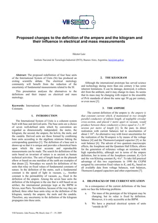 Proposed changes to the definition of the ampere and the kilogram and
             their influence in electrical and mass measurements


                                                                  Héctor Laiz

                           Instituto Nacional de Tecnología Industrial (INTI), Buenos Aires, Argentina, laiz@inti.gob.ar




    Abstract: The proposed redefinition of four base units
of the International System of Units (Si) has produced an                                       2.     THE KILOGRAM
exiting scientific debate. The electrical metrology
                                                                               Although the international prototype has served science
community will benefit from the reduction of the
uncertainty of fundamental measurements related to the SI.                 and technology during more than one century it has some
                                                                           inherent limitations. It can be damage, destroyed, it collects
    This presentation analyses the alternatives to the                     dirt from the ambient, and it may change its mass. Its seems
definitions and their impact on electrical and mass                        that its mass may be changing with respect to the ensemble
metrology.                                                                 of Pt-Ir standards of about the same age 50 µg per century,
                                                                           or even more [3].
Keywords: International System of Units. Fundamental
Constants.                                                                                        3.    THE AMPERE
                                                                                 The current definition of the ampere is: the ampere is
                      1.     INTRODUCTION                                  that constant current which, if maintained in two straight
                                                                           parallel conductors of infinite length, of negligible circular
    The International System of Units is a coherent system                 cross-section, and placed 1 metre apart in vacuum, would
built with base and derived units. The base units are a choice             produce between these conductors a force equal to 2 x 10–7
of seven well-defined units which by convention are                        newton per metre of length [1]. In the past, its direct
regarded as dimensionally independent: the metre, the                      realization with current balances led to uncertainties of
kilogram, the second, the ampere, the kelvin, the mole, and                about 1·10-6. An alternative way with lower uncertainties for
the candela. Derived units are those formed by combining                   the realization of the SI-ampere is by means of the voltage
base units according to the algebraic relations linking the                balance [4] and the Thomsom-Lampard capacitor [5] or the
corresponding quantities [1]. The definition of a base unit is             watt balance [6]. The advent of two quantum macroscopic
drawn up so that it is unique and provides a theoretical basis             effects, the Josephson and the Quantum Hall Effects, allows
upon which the most accurate and reproducible                              for the generation of reference voltage an resistance with
measurements can be made. The search for definitions of the                high reproducibility, although not in terms of the ampere
units based on invariant of nature is as ancient as human                  definition, but in terms of the Josephson constant, K J =2e/h
technical activities. The unit of length based on the pharaoh              and the von Klitzing constant R K =h/e2. To take full practical
elbow or based on one meridian of the earth are examples of                advantage of this two experiments in 1990 the CGPM
that dream [2]. Nowadays we search for definitions of the                  assigned by convention fixed values to K J and R K , based on
units that relay on fixed values of fundamental constants of               all available data from voltage balances, watt balances,
nature. In the definition of the metre, such a fundamental                 Thomsom-Lampard capacitors and other experiments [7].
constant is the speed of light in vacuum, c o . Another
constant is the permeability of vacuum, µ o , fixed in the
definition of the ampere. Among the seven base units the
definition of the kilogram is the one that is still based on an              4.        DRAWBACKS OF THE CURRENT SITUATION
artifact, the international prototype kept at the BIPM in                      As a consequence of the current definitions of the base
Sèvres, near Paris. Nevertheless, because of the way they are              units we face the following problems:
defined, three other base units relay on the definition of the
kilogram, namely the ampere, the mole and the candela.                            a.     The mass of the prototype of the kilogram may be
Therefore, any uncertainty in the definition of the kilogram                             changing, but its value is fixed by definition.
propagates into these units.                                                             Moreover, it is only accessible at the BIPM.
                                                                                  b.     We have a practical electrical system of units
                                                                                         “outside de SI”.

VIII Semetro. João Pessoa, PB, Brazil, June 17 – 19, 2009
 