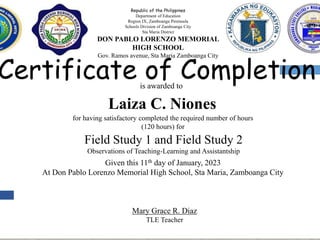 Certificate of Completion
is awarded to
for having satisfactory completed the required number of hours
(120 hours) for
Field Study 1 and Field Study 2
Observations of Teaching-Learning and Assistantship
Given this 11th day of January, 2023
At Don Pablo Lorenzo Memorial High School, Sta Maria, Zamboanga City
Mary Grace R. Diaz
TLE Teacher
Republic of the Philippines
Department of Education
Region IX, Zamboanga Peninsula
Schools Division of Zamboanga City
Sta Maria District
DON PABLO LORENZO MEMORIAL
HIGH SCHOOL
Gov. Ramos avenue, Sta Maria Zamboanga City
Laiza C. Niones
 