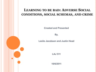 Learning to be bad: Adverse Social conditions, social schemas, and crime Created and Presented By, Leslie Jacobsen and Justin Head LAJ 511 10/6/2011 