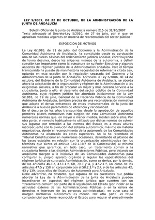 LEY 9/2007, DE 22 DE OCTUBRE, DE LA ADMINISTRACIÓN DE LA
JUNTA DE ANDALUCÍA

     Boletín Oficial de la Junta de Andalucía número 215 de 31/10/2007
Texto adecuado al Decreto-Ley 5/2010, de 27 de julio, por el que se
aprueban medidas urgentes en materia de reordenación del sector público

                          EXPOSICION DE MOTIVOS
                                       I
La Ley 6/1983, de 21 de julio, del Gobierno y la Administración de la
Comunidad Autónoma de Andalucía, ha constituido desde su aprobación
una de las piezas básicas del ordenamiento jurídico andaluz, contribuyendo
de forma decisiva, desde los orígenes mismos de la autonomía, a definir
cuestión tan importante como la estructura de su Poder Ejecutivo y algunos
aspectos del régimen jurídico de la Administración andaluza. Pero el tiempo
transcurrido ha puesto de manifiesto la necesidad de reformar la citada Ley,
optando en esta ocasión por la regulación separada del Gobierno y la
Administración de la Junta de Andalucía. Aprobada la Ley 6/2006, de 24 de
octubre, del Gobierno de la Comunidad Autónoma de Andalucía, se aborda
ahora la adaptación de la organización y régimen de la Administración a las
exigencias sociales, a fin de procurar un mejor y más cercano servicio a la
ciudadanía. Junto a ello, el desarrollo del sector público de la Comunidad
Autónoma, cuyo régimen jurídico fue abordado inicialmente por la Ley
5/1983, de 19 de julio, General de la Hacienda Pública de la Comunidad
Autónoma de Andalucía, también precisa de una reconsideración normativa
que adapte el denso entramado de entes instrumentales de la Junta de
Andalucía a nuevos parámetros de eficiencia y racionalidad.
En el decurso de los años transcurridos desde la aprobación de aquellos
primeros pilares normativos han surgido de esta Comunidad Autónoma
numerosas normas que, en mayor o menor medida, inciden sobre ellos. Por
otra parte, el remedio habitualmente utilizado por dichas normas de colmar
sus lagunas por remisión a las normas del Estado es a estas alturas
inconsecuente con la evolución del sistema autonómico, máxime en materia
organizativa, donde el reconocimiento de la autonomía de las Comunidades
Autónomas ha alcanzado las cotas superiores. Así lo ha recordado el
Tribunal Constitucional en numerosas ocasiones, delimitando el alcance de
las bases estatales en relación con la organización administrativa (en los
términos que sienta el artículo 149.1.18.ª de la Constitución) al mínimo
normativo que garantice, en todo caso, un tratamiento común a la
ciudadanía frente a las distintas Administraciones Públicas, pero dejando un
amplísimo margen a la iniciativa de las Comunidades Autónomas para
configurar su propio aparato orgánico y regular las especialidades del
régimen jurídico de su propia Administración, como se deriva, por lo demás,
de los artículos 46.1.ª, 47.1.1.ª, 60, 79.3 y 4, y 47.2.1.ª, así como de los
artículos 47.5 y 158 en conjunción con el 58.2.1.º y 2.º, y de los artículos 42,
43 y 139, todos ellos del Estatuto de Autonomía para Andalucía.
Debe advertirse, no obstante, que algunas de las cuestiones que podría
abordar la Ley de la Administración de la Junta de Andalucía pueden
incardinarse en aspectos del régimen jurídico que cuenten con un
"tratamiento común" por parte de la legislación del Estado (por incidir en la
actividad externa de las Administraciones Públicas o en la esfera de
derechos e intereses de las personas administradas), en cuyo caso el
margen normativo autonómico es menor. Por otra parte, el título
competencial que tiene reconocido el Estado para regular el procedimiento
 