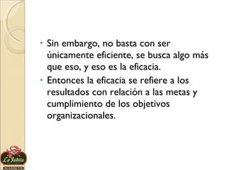 Sin embargo, no basta con ser únicamente eficiente, se busca algo más que eso, y eso es la eficacia.  Entonces la eficacia se refiere a los resultados con relación a las metas y cumplimiento de los objetivos organizacionales. 
