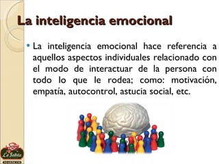 La inteligencia emocional La inteligencia emocional hace referencia a aquellos aspectos individuales relacionado con el modo de interactuar de la persona con todo lo que le rodea; como: motivación, empatía, autocontrol, astucia social, etc. 