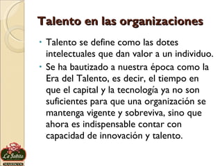 Talento en las organizaciones Talento se define como las dotes intelectuales que dan valor a un individuo.  Se ha bautizado a nuestra época como la Era del Talento, es decir, el tiempo en que el capital y la tecnología ya no son suficientes para que una organización se mantenga vigente y sobreviva, sino que ahora es indispensable contar con capacidad de innovación y talento. 