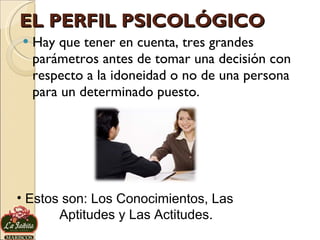 EL PERFIL PSICOLÓGICO Hay que tener en cuenta, tres grandes parámetros antes de tomar una decisión con respecto a la idoneidad o no de una persona para un determinado puesto. Estos son: Los Conocimientos, Las  Aptitudes y Las Actitudes. 
