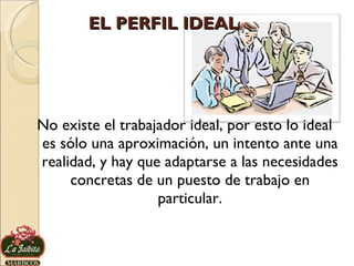 EL PERFIL IDEAL No existe el trabajador ideal, por esto lo ideal es sólo una aproximación, un intento ante una realidad, y hay que adaptarse a las necesidades concretas de un puesto de trabajo en particular. 