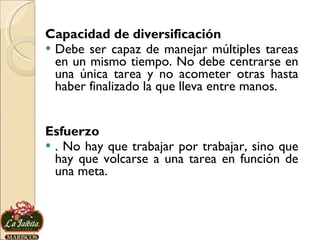 Capacidad de diversificación Debe ser capaz de manejar múltiples tareas en un mismo tiempo. No debe centrarse en una única tarea y no acometer otras hasta haber finalizado la que lleva entre manos. Esfuerzo . No hay que trabajar por trabajar, sino que hay que volcarse a una tarea en función de una meta. 