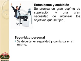 Seguridad personal Se debe tener seguridad y confianza en sí mismo.  Entusiasmo y ambición Se precisa un gran espíritu de superación y una gran necesidad de alcanzar los objetivos que se fijen.  