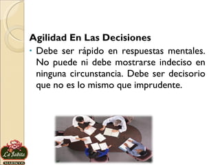Agilidad En Las Decisiones Debe ser rápido en respuestas mentales. No puede ni debe mostrarse indeciso en ninguna circunstancia. Debe ser decisorio que no es lo mismo que imprudente. 
