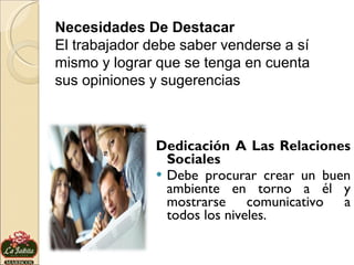 Dedicación A Las Relaciones Sociales Debe procurar crear un buen ambiente en torno a él y mostrarse comunicativo a todos los niveles. Necesidades De Destacar El trabajador debe saber venderse a sí mismo y lograr que se tenga en cuenta sus opiniones y sugerencias 