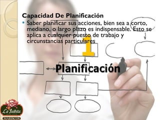 Capacidad De Planificación Saber planificar sus acciones, bien sea a corto, mediano, o largo plazo es indispensable. Esto se aplica a cualquier puesto de trabajo y circunstancias particulares 