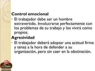 Control emocional El trabajador debe ser un hombre extravertido. Involucrarse perfectamente con los problemas de su trabajo y los vivirá como propios.  Agresividad El trabajador deberá adoptar una actitud firme y tenaz a la hora de defender a su organización, pero sin caer en la obstinación.  