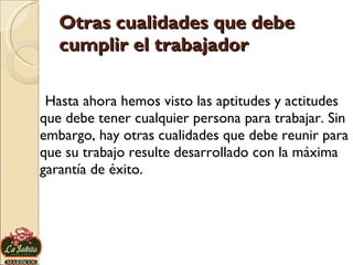 Otras cualidades que debe cumplir el trabajador Hasta ahora hemos visto las aptitudes y actitudes que debe tener cualquier persona para trabajar. Sin embargo, hay otras cualidades que debe reunir para que su trabajo resulte desarrollado con la máxima garantía de éxito. 