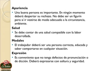 Apariencia Una buena persona es importante. En ningún momento deberá despertar su rechazo. No debe ser un figurín pero sí ir vestirse de modo adecuado a la circunstancia, ambiente.  Salud Se debe contar de una salud compatible con la labor desarrollada. Modales El trabajador deberá ser una persona correcta, educada y saber comportarse en cualquier situación. Expresión Es conveniente que no tenga defectos de pronunciación o de dicción. Deberá expresarse con soltura y seguridad. 