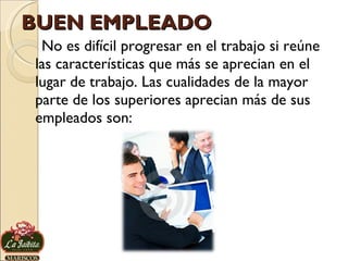 BUEN EMPLEADO No es difícil progresar en el trabajo si reúne las características que más se aprecian en el lugar de trabajo. Las cualidades de la mayor parte de los superiores aprecian más de sus empleados son: 