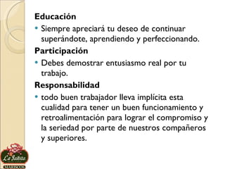 Educación Siempre apreciará tu deseo de continuar superándote, aprendiendo y perfeccionando. Participación Debes demostrar entusiasmo real por tu trabajo. Responsabilidad todo buen trabajador lleva implícita esta cualidad para tener un buen funcionamiento y retroalimentación para lograr el compromiso y la seriedad por parte de nuestros compañeros y superiores. 