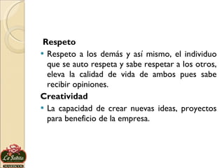 Respeto Respeto a los demás y así mismo, el individuo que se auto respeta y sabe respetar a los otros, eleva la calidad de vida de ambos pues sabe recibir opiniones. Creatividad La capacidad de crear nuevas ideas, proyectos para beneficio de la empresa. 